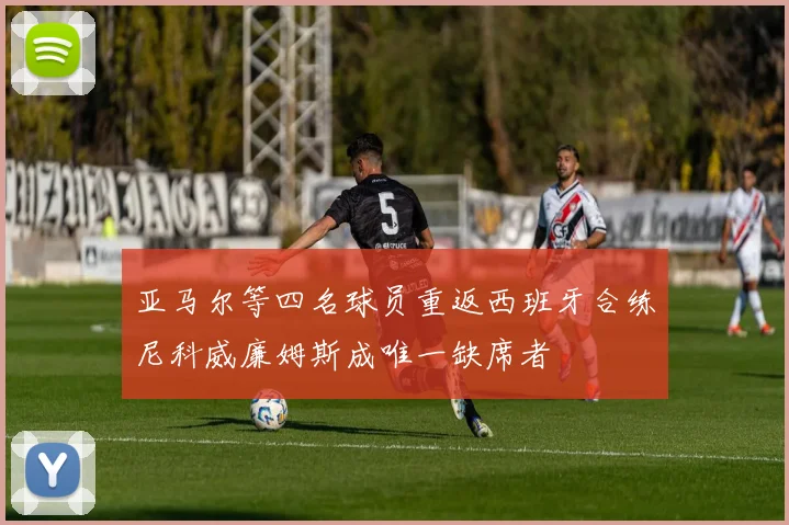 亚马尔等四名球员重返西班牙合练尼科威廉姆斯成唯一缺席者