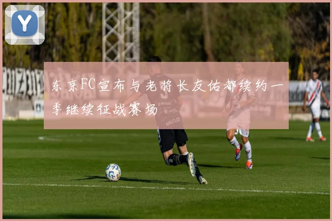 东京FC宣布与老将长友佑都续约一季继续征战赛场