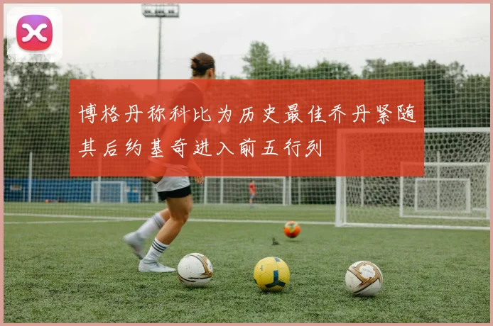 博格丹称科比为历史最佳乔丹紧随其后约基奇进入前五行列