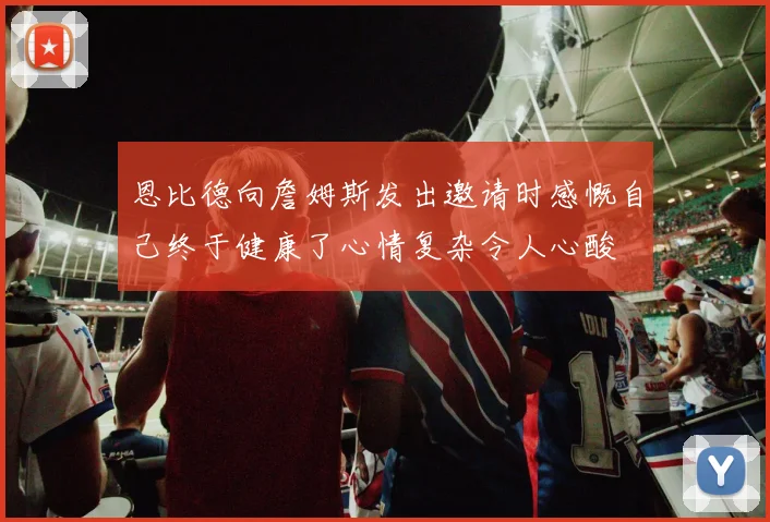 恩比德向詹姆斯发出邀请时感慨自己终于健康了心情复杂令人心酸