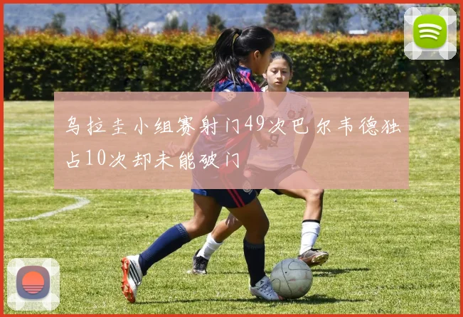 乌拉圭小组赛射门49次巴尔韦德独占10次却未能破门