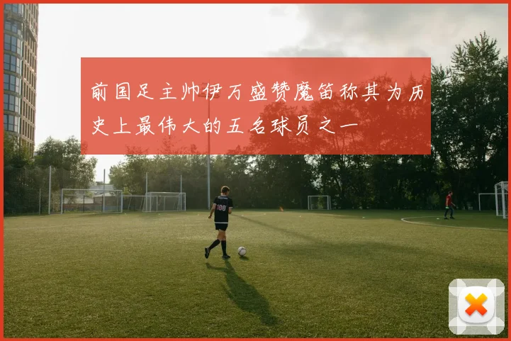 前国足主帅伊万盛赞魔笛称其为历史上最伟大的五名球员之一