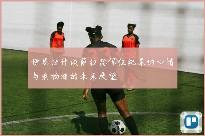 伊恩拉什谈萨拉赫保住纪录的心情与利物浦的未来展望