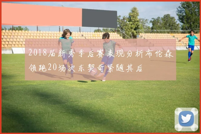 2018届新秀季后赛表现分析布伦森领跑20场次东契奇紧随其后