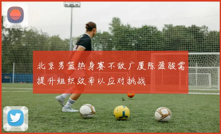北京男篮热身赛不敌广厦陈盈骏需提升组织效率以应对挑战