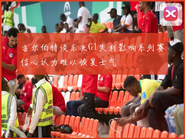 吉尔伯特谈东决G1失利影响系列赛信心认为难以恢复士气