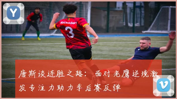 唐斯谈连胜之路：面对老鹰逆境激发专注力助力季后赛反弹